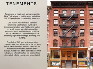 T E N E M E N T S
Tenements or "walk-ups" were prevalent in
New York, where in 1865 a report stated that
500,000 people lived in unhealthy tenements
One reason New York had so many
tenements was the large numbers of
immigrants; another was that the grid pattern
on which streets were laid out and the
economic practice of building on individual
25- by 100-foot lots combined to produce
extremely high land coverage, including back
building.
Prior to the 1867 law, tenements often
covered more than 90 percent of the lot, were
five or six stories high, and had 18 rooms per
floor of which only two received direct
sunlight. Yards were a few feet wide and filled
with privies where they had not been entirely
eliminated. Interior rooms were unventilated.
 