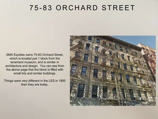 7 5 - 8 3 O R C H A R D S T R E E T
SMA Equities owns 75-83 Orchard Street,
which is located just 1 block from the
tenement museum, and is similar in
architecture and design. You can see from
the above page that the block is filled with
small lots and similar buildings.
Things were very different in the LES in 1900
then they are today.
 