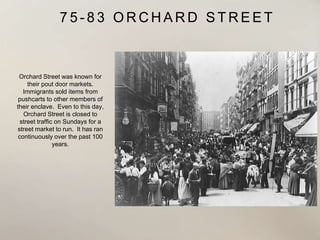 7 5 - 8 3 O R C H A R D S T R E E T
Orchard Street was known for
their pout door markets.
Immigrants sold items from
pushcarts to other members of
their enclave. Even to this day,
Orchard Street is closed to
street traffic on Sundays for a
street market to run. It has ran
continuously over the past 100
years.
 