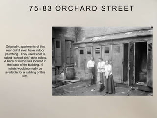 7 5 - 8 3 O R C H A R D S T R E E T
Originally, apartments of this
rear didn’t even have indoor
plumbing. They used what is
called “school sink” style toilets.
A bank of outhouses located in
the back of the building. 6
toilets would normally be
available for a building of this
size.
 