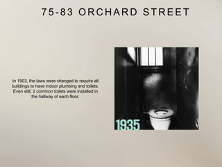 7 5 - 8 3 O R C H A R D S T R E E T
In 1903, the laws were changed to require all
buildings to have indoor plumbing and toilets.
Even still, 2 common toilets were installed in
the hallway of each floor.
 