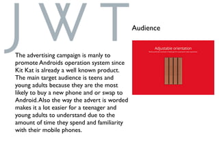 Audience
The advertising campaign is manly to
promote Androids operation system since
Kit Kat is already a well known product.
The main target audience is teens and
young adults because they are the most
likely to buy a new phone and or swap to
Android.Also the way the advert is worded
makes it a lot easier for a teenager and
young adults to understand due to the
amount of time they spend and familiarity
with their mobile phones.
 