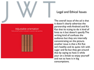 Legal and Ethical Issues
The overall issue of the ad is that
it doesn't clearly advertise the
partnership with Android and Kit
Kat that its trying to do it kind of
hints to it but doesn't specify.The
writing kind of confuses the
audience but they are internally
concentrating on the picture.
another issue is that a Kit Kat
isn't healthy and its quite rich with
sugar and fat but they get around
that by saying to have it while
your on a break to enjoy yourself
and not to have it in big
consumptions.
 