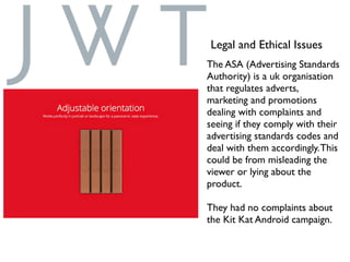 Legal and Ethical Issues
The ASA (Advertising Standards
Authority) is a uk organisation
that regulates adverts,
marketing and promotions
dealing with complaints and
seeing if they comply with their
advertising standards codes and
deal with them accordingly.This
could be from misleading the
viewer or lying about the
product.
They had no complaints about
the Kit Kat Android campaign.
 