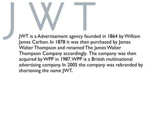 JWT is a Advertisement agency founded in 1864 by William
James Carlton. In 1878 it was then purchased by James
Walter Thompson and renamed The James Walter
Thompson Company accordingly. The company was then
acquired by WPP in 1987.WPP is a British multinational
advertising company. In 2005 the company was rebranded by
shortening the name JWT.
 