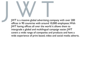 JWT is a massive global advertising company with over 200
ofﬁces in 90 countries with around 10,000 employees.With
JWT having ofﬁces all over the world it allows them to
intergrade a global and multilingual campaign easier. JWT
covers a wide range of companies and products and have a
wide experience of print based, video and social media adverts.
 