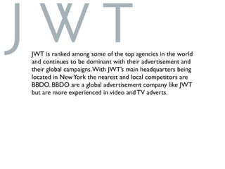 JWT is ranked among some of the top agencies in the world
and continues to be dominant with their advertisement and
their global campaigns.With JWT’s main headquarters being
located in NewYork the nearest and local competitors are
BBDO. BBDO are a global advertisement company like JWT
but are more experienced in video and TV adverts.
 