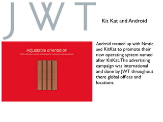 Android teamed up with Nestle
and KitKat to promote their
new operating system named
after KitKat.The advertising
campaign was international
and done by JWT throughout
there global ofﬁces and
locations.
Kit Kat and Android
 