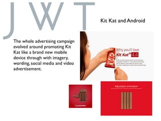 Kit Kat and Android
The whole advertising campaign
evolved around promoting Kit
Kat like a brand new mobile
device through with imagery,
wording, social media and video
advertisement.
 