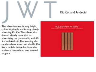 The advertisement is very bright,
colourful, simple and is very clearly
adverting Kit Kat.The advert also
doesn't clearly show that its
advertising the partnership with Kit
Kat and Android.The wording also
on the advert advertises the Kit Kat
like a mobile device but from the
audience research no one seemed
to get it.
Kit Kat and Android
 