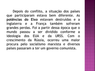 Depois do conflito, a situação dos países
que participaram estava bem diferente. As
potências do Eixo estavam destruídas e a
Inglaterra e a França também sofreram
grandes perdas. Foi a partir dessa época que o
mundo passou a ser dividido conforme a
ideologia dos EUA e da URSS. Com o
crescimento da Rússia, ocorreu uma maior
procura pelo socialismo marxista e diversos
países passaram a ter um governo comunista.
 