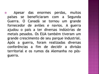  Apesar das enormes perdas, muitos
países se beneficiaram com a Segunda
Guerra. O Canadá se tornou um grande
fornecedor de aviões e navios. A guerra
ajudou o país a ter diversas indústrias de
metais pesados. Os EUA também tiveram um
grande crescimento de seu parque industrial.
Após a guerra, foram realizadas diversas
conferências a fim de decidir a divisão
territorial e os rumos da Alemanha no pós-
guerra.
 