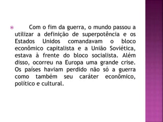  Com o fim da guerra, o mundo passou a
utilizar a definição de superpotência e os
Estados Unidos comandavam o bloco
econômico capitalista e a União Soviética,
estava à frente do bloco socialista. Além
disso, ocorreu na Europa uma grande crise.
Os países haviam perdido não só a guerra
como também seu caráter econômico,
político e cultural.
 