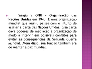  Surgiu a ONU - Organização das
Nações Unidas em 1945. É uma organização
mundial que reuniu países com o intuito de
assinar a Carta das Nações Unidas. Essa carta
dava poderes de mediação à organização de
modo a intervir em possíveis conflitos para
evitar as consequências da Segunda Guerra
Mundial. Além disso, sua função também era
de manter a paz mundial.
 