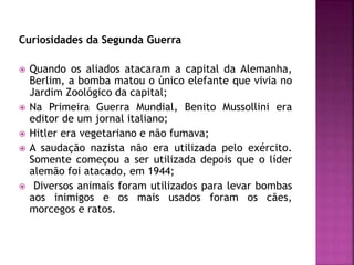 Curiosidades da Segunda Guerra
 Quando os aliados atacaram a capital da Alemanha,
Berlim, a bomba matou o único elefante que vivia no
Jardim Zoológico da capital;
 Na Primeira Guerra Mundial, Benito Mussollini era
editor de um jornal italiano;
 Hitler era vegetariano e não fumava;
 A saudação nazista não era utilizada pelo exército.
Somente começou a ser utilizada depois que o líder
alemão foi atacado, em 1944;
 Diversos animais foram utilizados para levar bombas
aos inimigos e os mais usados foram os cães,
morcegos e ratos.
 