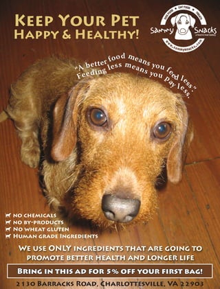 Keep Your Pet
Happy & Healthy!
“A better food means you f
ee
d l
ess”.
Feeding less means you p
a
y le
ss.
d no chemicals
d no by-products
d No wheat gluten
d Human grade Ingredients
We use ONLY ingredients that are going to
promote better health and longer life
Bring in this ad for  off your first bag!Bring in this ad for  off your first bag!
 Barracks Road, Charlottesville, VA 
 