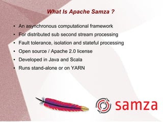 What Is Apache Samza ?
● An asynchronous computational framework
● For distributed sub second stream processing
● Fault tolerance, isolation and stateful processing
● Open source / Apache 2.0 license
● Developed in Java and Scala
● Runs stand-alone or on YARN
 