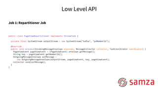 Low Level API
Job 1: Repartitioner Job
public class PageViewRepartitioner implements StreamTask {
private final SystemStream outputStream = new SystemStream("kafka", "pvMemberId");
@Override
public void process(IncomingMessageEnvelope envelope, MessageCollector collector, TaskCoordinator coordinator) {
PageViewEvent pageViewEvent = (PageViewEvent) envelope.getMessage();
String key = pageViewEvent.getMemberId();
OutgoingMessageEnvelope outMessage =
new OutgoingMessageEnvelope(outputStream, pageViewEvent, key, pageViewEvent);
collector.send(outMessage);
}
}
 