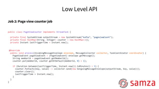 Low Level API
Job 2: Page view counter job
public class PageViewCounter implements StreamTask {
private final SystemStream outputStream = new SystemStream("kafka", "pageviewCount");
private final HashMap<String, Integer> counter = new HashMap<>();
private Instant lastTriggerTime = Instant.now();
@Override
public void process(IncomingMessageEnvelope envelope, MessageCollector collector, TaskCoordinator coordinator) {
PageViewEvent pageViewEvent = (PageViewEvent) envelope.getMessage();
String memberId = pageViewEvent.getMemberId();
counter.put(memberId, counter.getOrDefault(memberId, 0) + 1);
if (Duration.between(lastTriggerTime, Instant.now()).toMinutes() > 5) {
counter.forEach((key, value) -> collector.send(new OutgoingMessageEnvelope(outputStream, key, value)));
counter.clear();
lastTriggerTime = Instant.now();
}
}
}
 