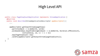 High Level API
public class PageViewCountApplication implements StreamApplication {
@Override
public void describe(StreamApplicationDescriptor appDescriptor) {
...
appDescriptor.getInputStream(pageViews)
.partitionBy(m -> m.memberId, serde)
.window(Windows.keyedTumblingWindow(m -> m.memberId, Duration.ofMinutes(5),
initialValue, (m, c) -> c + 1))
.map(PageViewCount::new)
.sendTo(appDescriptor.getOutputStream(pageViewCounts));
}
}
 