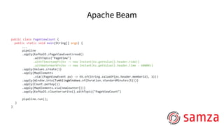 Apache Beam
public class PageViewCount {
public static void main(String[] args) {
...
pipeline
.apply(KafkaIO.<PageViewEvent>read()
.withTopic("PageView")
.withTimestampFn(kv -> new Instant(kv.getValue().header.time))
.withWatermarkFn(kv -> new Instant(kv.getValue().header.time - 60000))
.apply(Values.create())
.apply(MapElements
.via((PageViewEvent pv) -> KV.of(String.valueOf(pv.header.memberId), 1)))
.apply(Window.into(TumblingWindows.of(Duration.standardMinutes(5))))
.apply(Count.perKey())
.apply(MapElements.via(newCounter()))
.apply(KafkaIO.<Counter>write().withTopic("PageViewCount")
pipeline.run();
}
}
 
