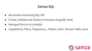 Samza SQL
● Declarative Streaming SQL API
● Create, Validate and Deploy in minutes using SQL Shell
● Managed Service at LinkedIn
● Capabilities: Filters, Projections, , Flatten, UDFs, Stream-Table Joins
 