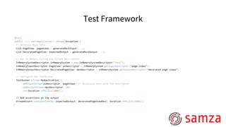 Test Framework
@Test
public void testApplication() throws Exception {
// Generate Mock Data
List<PageView> pageViews = generateMockInput(...);
List<DecoratedPageView> expectedOutput = generateMockOutput(...);
// Get In Memory System and Stream Descriptors
InMemorySystemDescriptor inMemorySystem = new InMemorySystemDescriptor("test");
InMemoryInputDescriptor<PageView> pvDescriptor = inMemorySystem.getInputDescriptor(“page-views”);
InMemoryOutputDescriptor<DecoratedPageView> dpvDescriptor = inMemorySystem.getOutputDescriptor(“decorated-page-views”)
// Configure the TestRunner
TestRunner.of(new MyApplication())
.addInputStream(pvDescriptor, pageViews) // Associate data with the descriptor
.addOutputStream(dpvDescriptor, 10)
.run(Duration.ofMillis(1000));
// Add assertions on the output
StreamAssert.containsInOrder(expectedOutput, decoratedPageViewDesc, Duration.ofMillis(1000));
}
 