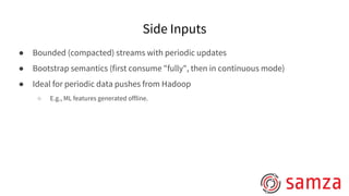 Side Inputs
● Bounded (compacted) streams with periodic updates
● Bootstrap semantics (first consume "fully", then in continuous mode)
● Ideal for periodic data pushes from Hadoop
○ E.g., ML features generated offline.
 