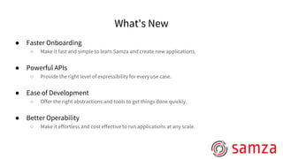 What's New
● Faster Onboarding
○ Make it fast and simple to learn Samza and create new applications.
● Powerful APIs
○ Provide the right level of expressibility for every use case.
● Ease of Development
○ Offer the right abstractions and tools to get things done quickly.
● Better Operability
○ Make it effortless and cost effective to run applications at any scale.
 