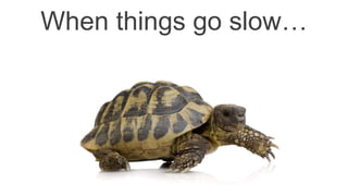 When things go slow…
 