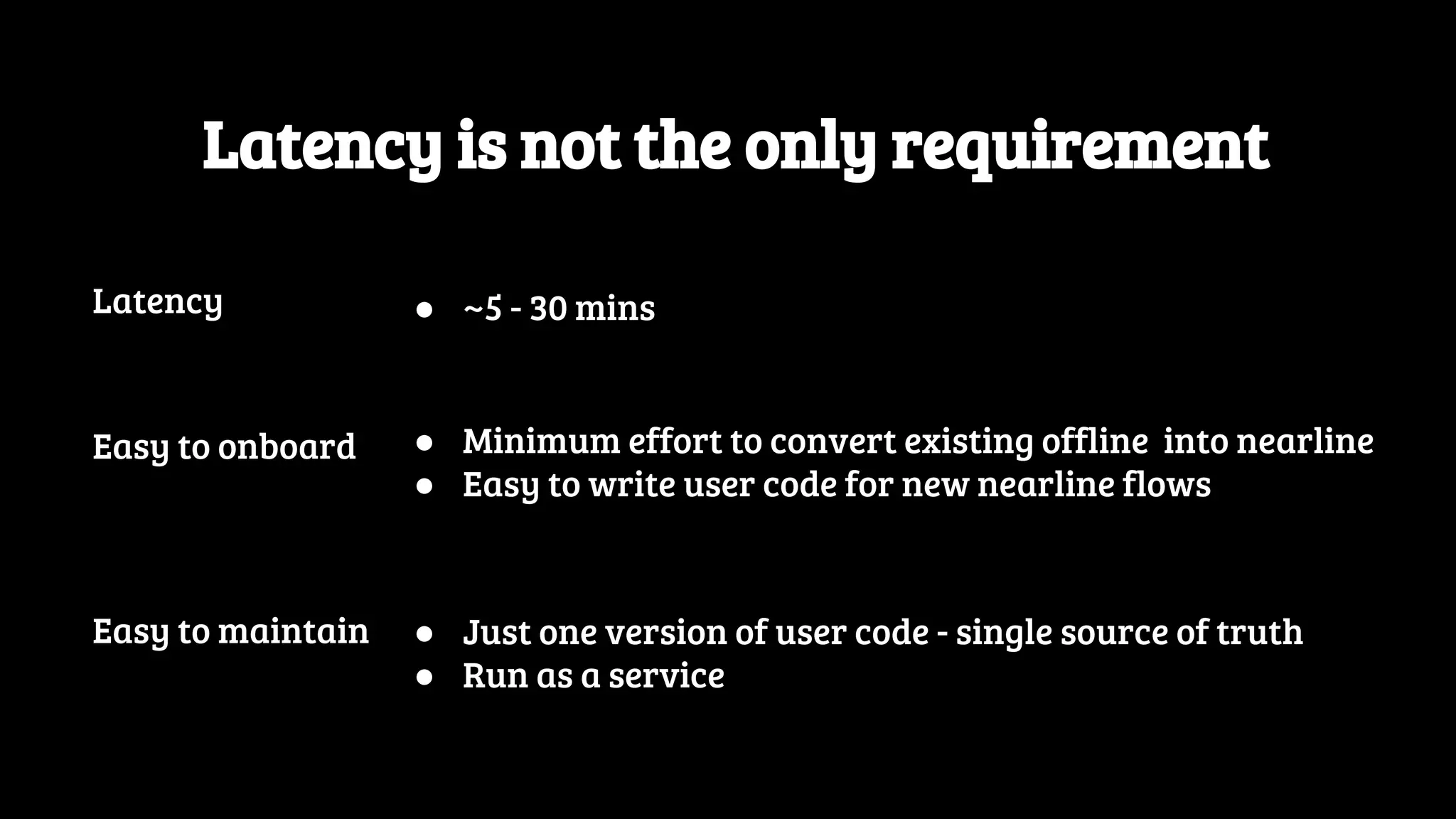 Latency is not the only requirement Easy to onboard ● Minimum effort to convert existing offline into nearline ● Easy to write user code for new nearline flows Easy to maintain ● Just one version of user code - single source of truth ● Run as a service Latency ● ~5 - 30 mins 