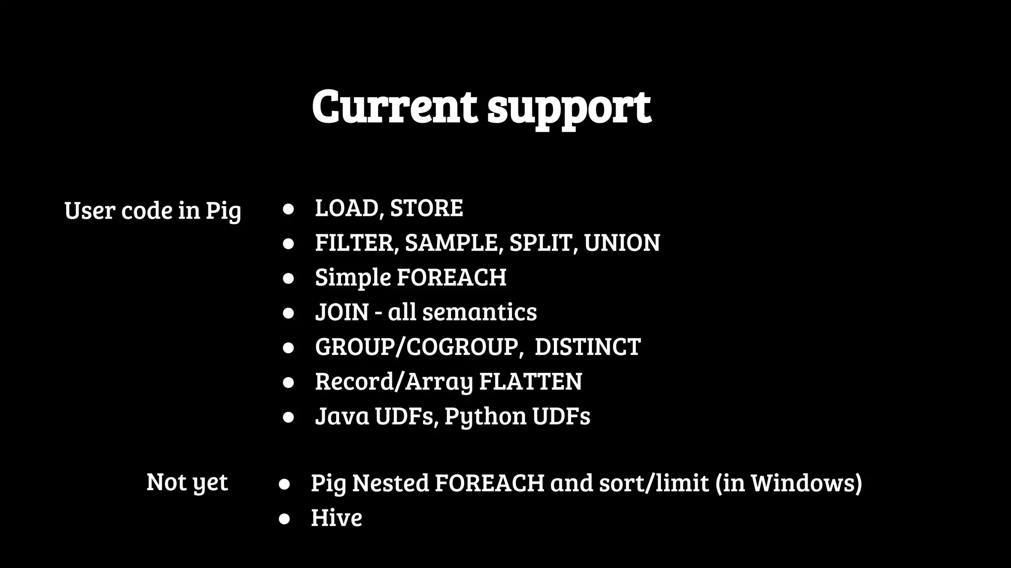 Current support User code in Pig ● LOAD, STORE ● FILTER, SAMPLE, SPLIT, UNION ● Simple FOREACH ● JOIN - all semantics ● GROUP/COGROUP, DISTINCT ● Record/Array FLATTEN ● Java UDFs, Python UDFs ● Pig Nested FOREACH and sort/limit (in Windows) ● Hive Not yet 