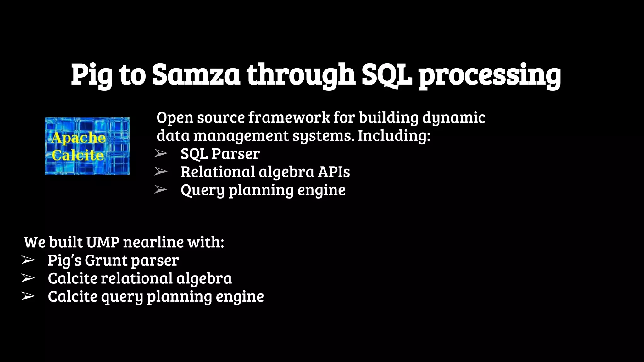 Pig to Samza through SQL processing Open source framework for building dynamic data management systems. Including: ➢ SQL Parser ➢ Relational algebra APIs ➢ Query planning engine We built UMP nearline with: ➢ Pig’s Grunt parser ➢ Calcite relational algebra ➢ Calcite query planning engine 