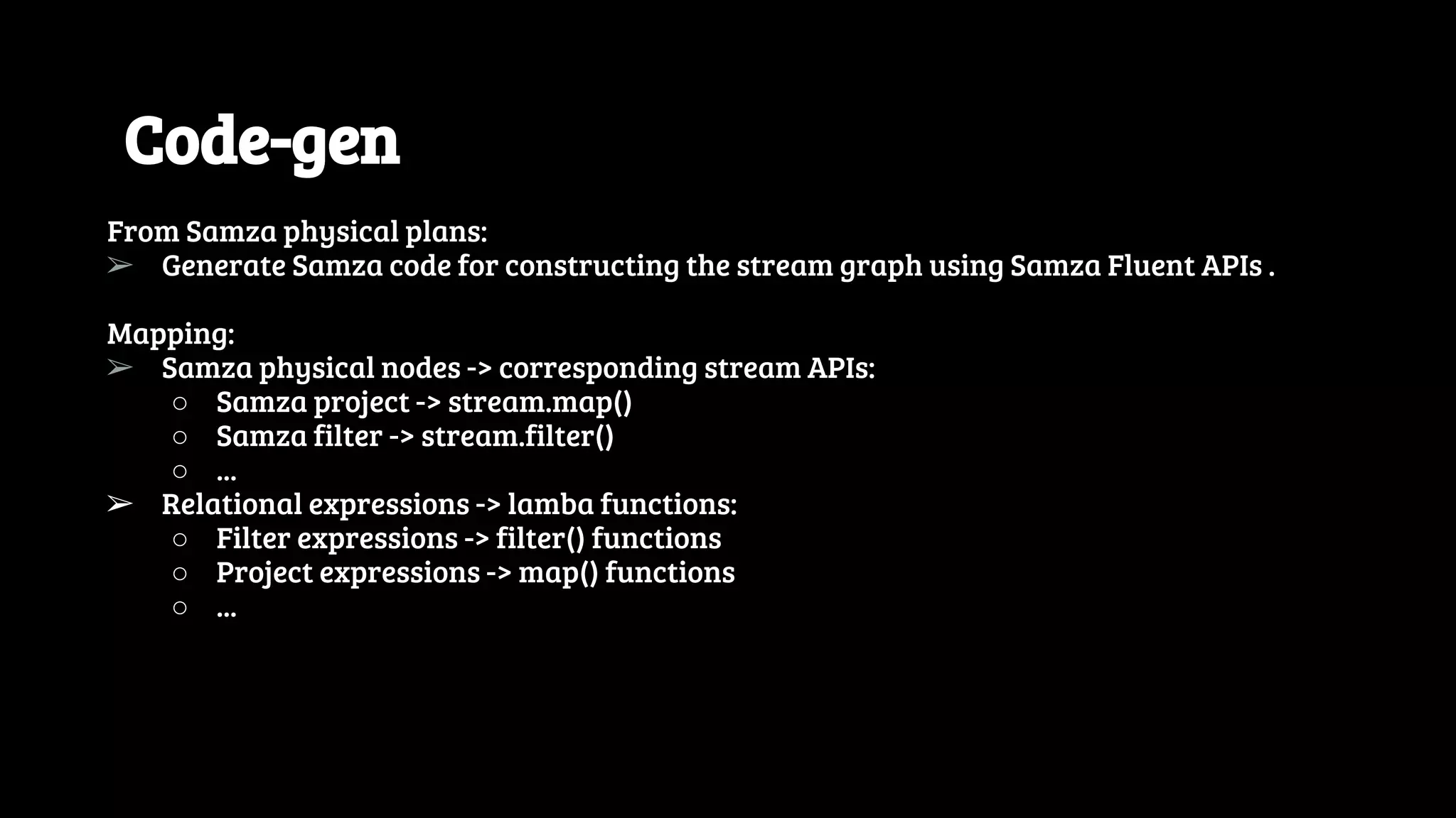 Code-gen From Samza physical plans: ➢ Generate Samza code for constructing the stream graph using Samza Fluent APIs . Mapping: ➢ Samza physical nodes -> corresponding stream APIs: ○ Samza project -> stream.map() ○ Samza filter -> stream.filter() ○ ... ➢ Relational expressions -> lamba functions: ○ Filter expressions -> filter() functions ○ Project expressions -> map() functions ○ ... 