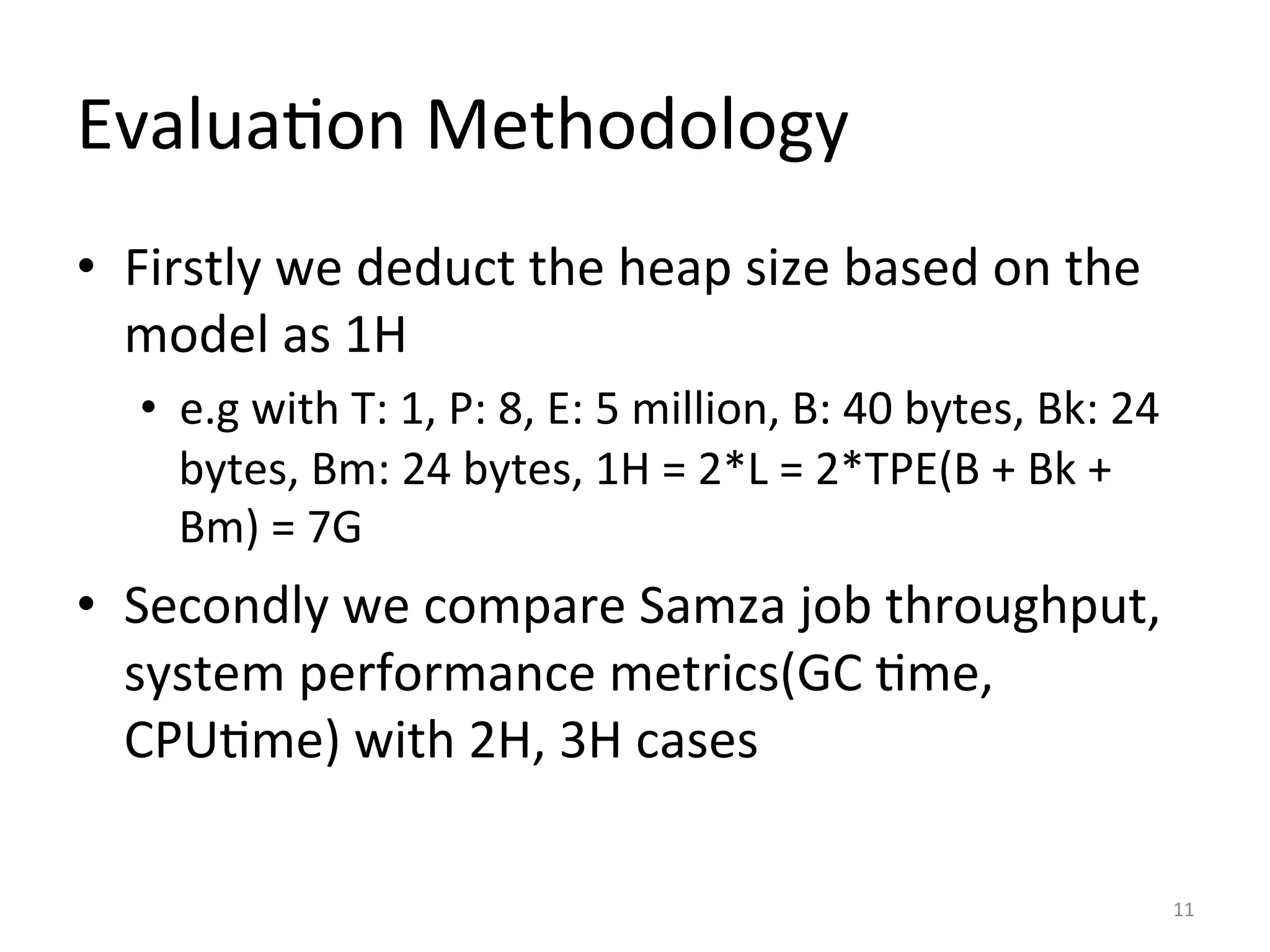 Evalua:on	
  Methodology	
  
•  Firstly	
  we	
  deduct	
  the	
  heap	
  size	
  based	
  on	
  the	
  
model	
  as	
  1H	
  
•  e.g	
  with	
  T:	
  1,	
  P:	
  8,	
  E:	
  5	
  million,	
  B:	
  40	
  bytes,	
  Bk:	
  24	
  
bytes,	
  Bm:	
  24	
  bytes,	
  1H	
  =	
  2*L	
  =	
  2*TPE(B	
  +	
  Bk	
  +	
  
Bm)	
  =	
  7G	
  
•  Secondly	
  we	
  compare	
  Samza	
  job	
  throughput,	
  
system	
  performance	
  metrics(GC	
  :me,	
  
CPU:me)	
  with	
  2H,	
  3H	
  cases	
  
11	
  
 
