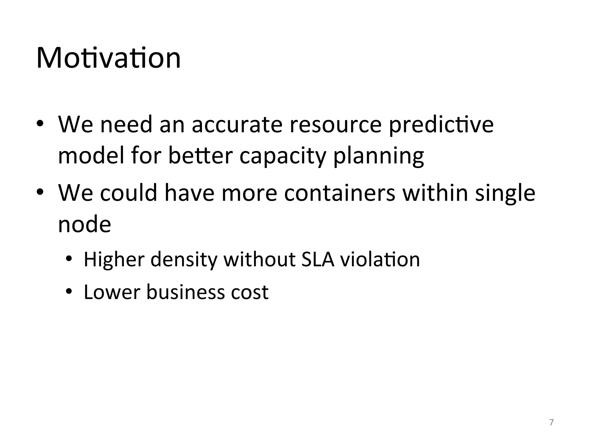 Mo:va:on	
  
•  We	
  need	
  an	
  accurate	
  resource	
  predic:ve	
  
model	
  for	
  beSer	
  capacity	
  planning	
  
•  We	
  could	
  have	
  more	
  containers	
  within	
  single	
  
node	
  
•  Higher	
  density	
  without	
  SLA	
  viola:on	
  
•  Lower	
  business	
  cost	
  
7	
  
 