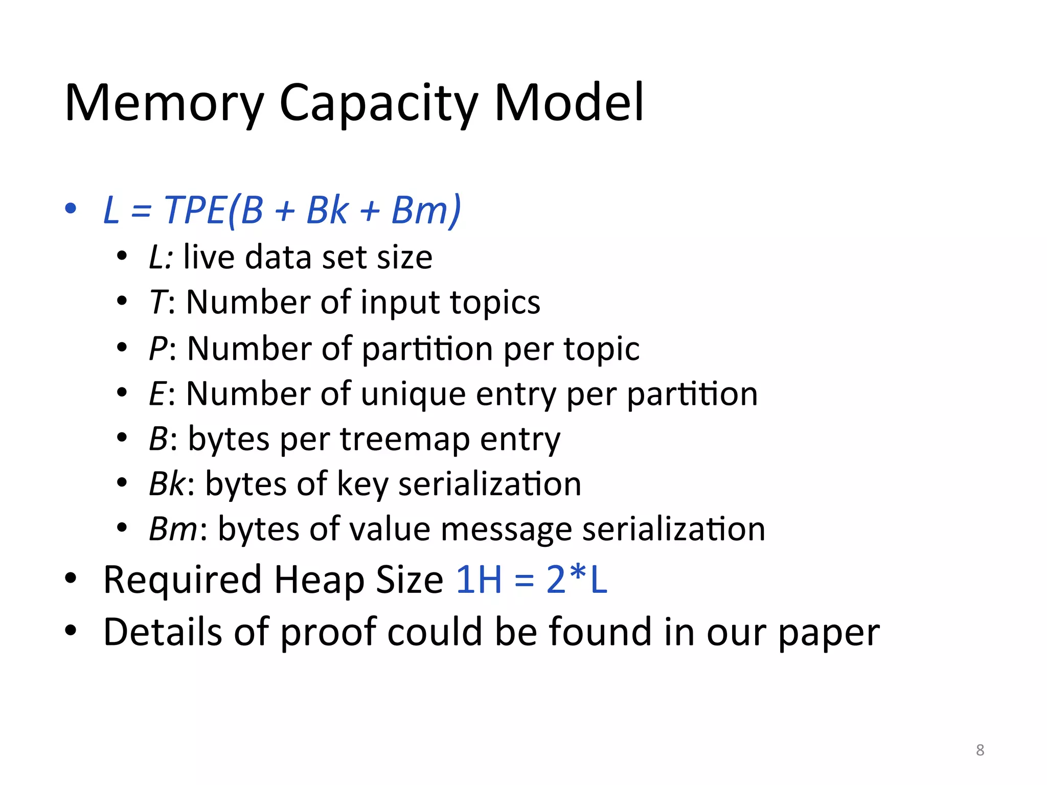 Memory	
  Capacity	
  Model	
  
•  L	
  =	
  TPE(B	
  +	
  Bk	
  +	
  Bm)	
  	
  
•  L:	
  live	
  data	
  set	
  size	
  
•  T:	
  Number	
  of	
  input	
  topics	
  
•  P:	
  Number	
  of	
  par::on	
  per	
  topic	
  
•  E:	
  Number	
  of	
  unique	
  entry	
  per	
  par::on	
  
•  B:	
  bytes	
  per	
  treemap	
  entry	
  
•  Bk:	
  bytes	
  of	
  key	
  serializa:on	
  
•  Bm:	
  bytes	
  of	
  value	
  message	
  serializa:on	
  
•  Required	
  Heap	
  Size	
  1H	
  =	
  2*L	
  
•  Details	
  of	
  proof	
  could	
  be	
  found	
  in	
  our	
  paper	
  
8	
  
 