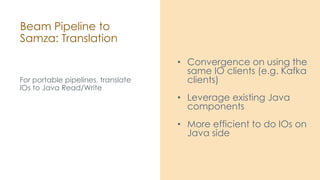 Beam Pipeline to
Samza: Translation
For portable pipelines, translate
IOs to Java Read/Write
• Convergence on using the
same IO clients (e.g. Kafka
clients)
• Leverage existing Java
components
• More efficient to do IOs on
Java side
 