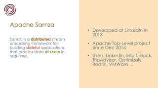 Apache Samza
Samza is a distributed stream
processing framework for
building stateful applications
that process data at scale in
real-time.
• Developed at LinkedIn in
2013
• Apache Top-Level project
since Dec 2014
• Users: LinkedIn, Intuit, Slack,
TripAdvisor, Optimizely,
Redfin, VMWare ...
 