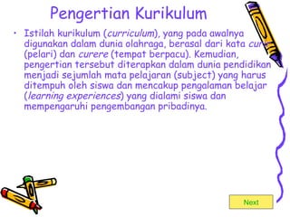 Pengertian Kurikulum Istilah kurikulum ( curriculum ), yang pada awalnya digunakan dalam dunia olahraga, berasal dari kata  curir  (pelari) dan  curere  (tempat berpacu). Kemudian, pengertian tersebut diterapkan dalam dunia pendidikan menjadi sejumlah mata pelajaran (subject) yang harus ditempuh oleh siswa dan mencakup pengalaman belajar ( learning experiences ) yang dialami siswa dan mempengaruhi pengembangan pribadinya.  Next 