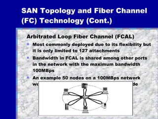 SAN Topology and Fiber Channel (FC) Technology (Cont.)   Arbitrated Loop Fiber Channel (FCAL) Most commonly deployed due to its flexibility but it is only limited to 127 attachments Bandwidth in FCAL is shared among other ports in the network with the maximum bandwidth 100MBps An example 50 nodes on a 100MBps network would evenly distributed to 2MBps per node 