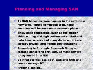 Planning and Managing SAN As SAN becomes more popular in the enterprise networks, fabrics composed of multiple switches will become more common place Show case application, such as full motion video editing and high performance relational data base servers and many data centers are already driving large fabric configurations According to Strategic Research Corp., a storage consulting firm, 80% of most servers today are SCSI or IDE So what storage can be migrated to SAN and how to manage it?  Proper planning... 