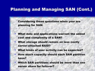 Planning and Managing SAN (Cont.) Considering these questions when your are planning for SAN: What data and applications warrant the added cost and complexity of a SAN? What storage should remain on less costly server-attached RAID? What kinds of user activity can be expected? How much capacity should each SAN partition have? Which SAN partitions should be more than one server share for failover? 