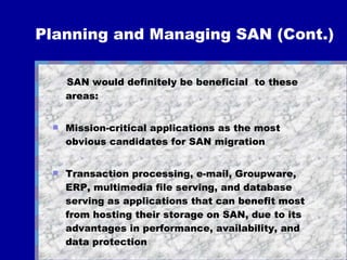 Planning and Managing SAN (Cont.) SAN would definitely be beneficial  to these areas: Mission-critical applications as the most obvious candidates for SAN migration Transaction processing, e-mail, Groupware, ERP, multimedia file serving, and database serving as applications that can benefit most from hosting their storage on SAN, due to its advantages in performance, availability, and data protection What about managing SAN? 