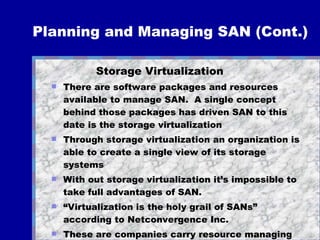 Planning and Managing SAN (Cont.) Storage Virtualization There are software packages and resources available to manage SAN.  A single concept behind those packages has driven SAN to this date is the storage virtualization Through storage virtualization an organization is able to create a single view of its storage systems  With out storage virtualization it’s impossible to take full advantages of SAN. “ Virtualization is the holy grail of SANs” according to Netconvergence Inc.  These are companies carry resource managing packages: IBM (Tivoli), Sun (SRM), Veritas (Sandpoint)…and many others 