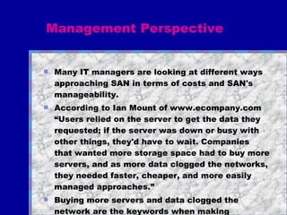 Management Perspective Many IT managers are looking at different ways approaching SAN in terms of costs and SAN's manageability. According to Ian Mount of www.ecompany.com “Users relied on the server to get the data they requested; if the server was down or busy with other things, they'd have to wait. Companies that wanted more storage space had to buy more servers, and as more data clogged the networks, they needed faster, cheaper, and more easily managed approaches.” Buying more servers and data clogged the network are the keywords when making decisions to migrate to SAN... 