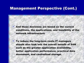 Management Perspective (Cont.) And those decisions are based on the current conditions, the applications, and feasibility of the network infrastructure  To reduce the long-term costs IT managers should also look into the overall benefit of SAN such as the greater application availability, better application performance, practical data movement, and centralized storage.  