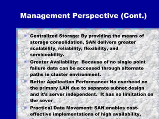 Management Perspective (Cont.) Centralized Storage: By providing the means of storage consolidation, SAN delivers greater scalability, reliability, flexibility, and serviceability.  Greater Availability:  Because of no single point failure data can be accessed through alternate paths in cluster environment. Better Application Performance: No overhead on the primary LAN due to separate subnet design and it's server independent.  It has no limitation on the sever  Practical Data Movement: SAN enables cost-effective implementations of high availability, disaster protection configurations, like remote clusters, and mirroring 