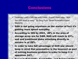 Conclusions Y esterday I used a SAN that wasn’t there.  It wasn’t there today. I wish  that SAN would go away.”   By Doug Pryor, Server/Workstation Expert  Magazine .   SAN is not going anywhere as the matter of fact it’s gaining more speed everyday. According to IDG by 2003,  48% in the area of storage array are for SAN. NAS will reach to 23%, and and traditional disks attaching directly to servers is at 29%. In order to take full advantage of SAN one should keep in mind that preemptive is the keyword as part of solving business problem in order to keep it in operation 24/7.  Focus in Reliability, Availability, and Serviceability  