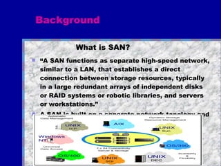 What is SAN?   “ A SAN functions as separate high-speed network, similar to a LAN, that establishes a direct connection between storage resources, typically in a large redundant arrays of independent disks or RAID systems or robotic libraries, and servers or workstations.” A SAN is built on a separate network topology and for the most part does not rely on LAN protocols Background 